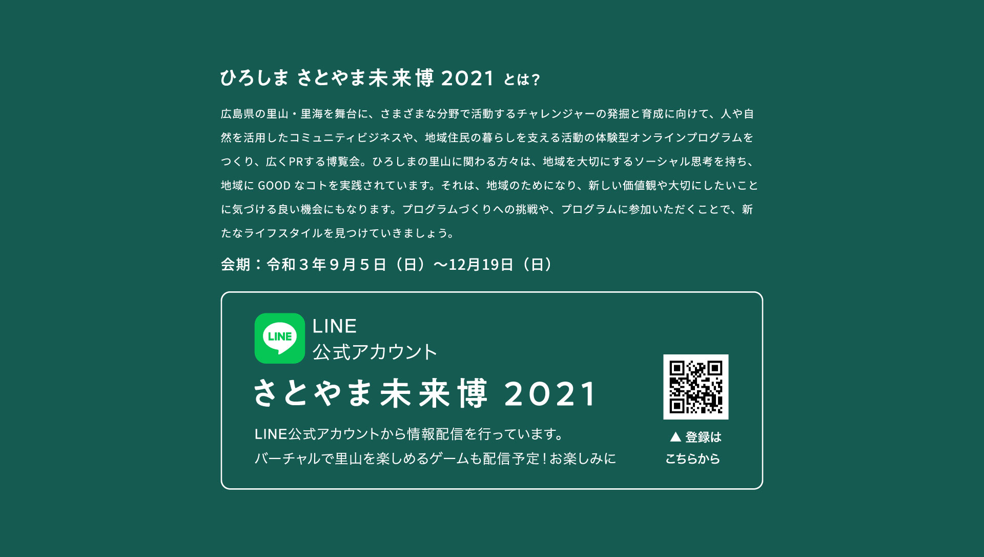 ひろしま さとやま未来博2021とは 広島県の里山・里海を舞台に、さまざまな分野で活動するチャレンジャーの発掘と育成に向けて、人や自然を活用したコミュニティビジネスや、地域住民の暮らしを支える活動の体験型オンラインプログラムをつくり、広くPRする博覧会。ひろしまの里山に関わる方々は、地域を大切にするソーシャル思考を持ち、地域に GOOD なコトを実践されています。それは、地域のためになり、新しい価値観や大切にしたいことに気づける良い機会にもなります。プログラムづくりへの挑戦や、プログラムに参加いただくことで、新たなライフスタイルを見つけていきましょう。